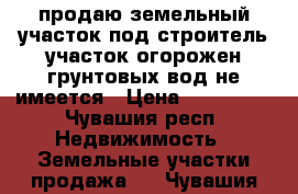 продаю земельный участок под строитель участок огорожен грунтовых вод не имеется › Цена ­ 300 000 - Чувашия респ. Недвижимость » Земельные участки продажа   . Чувашия респ.